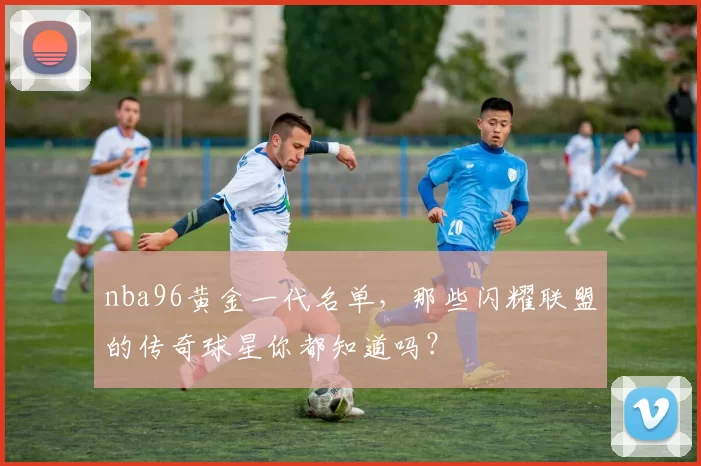 nba96黄金一代名单,那些闪耀联盟的传奇球星你都知道吗?