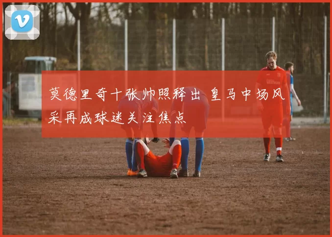 莫德里奇十张帅照释出 皇马中场风采再成球迷关注焦点