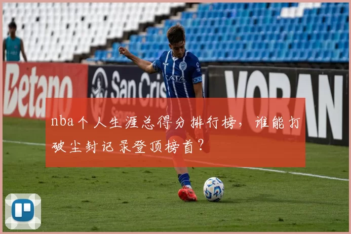nba个人生涯总得分排行榜，谁能打破尘封记录登顶榜首？