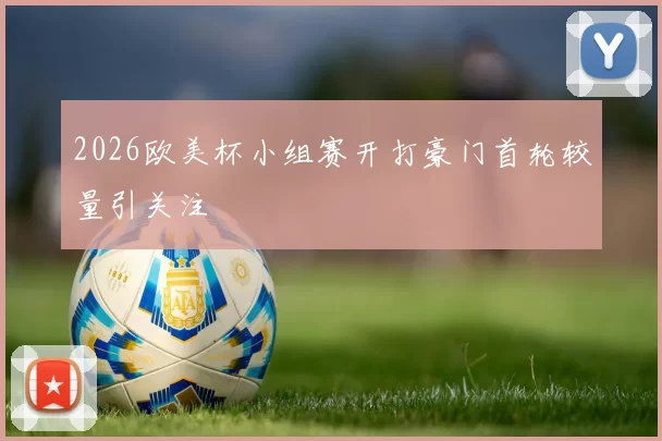 2026欧美杯小组赛开打豪门首轮较量引关注
