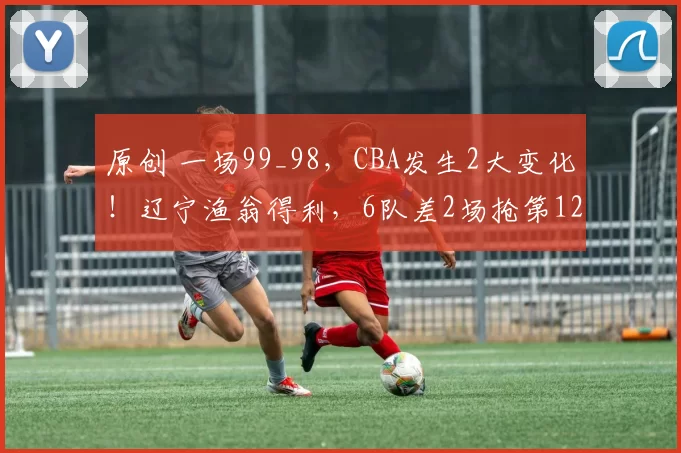 原创 一场99_98，CBA发生2大变化！辽宁渔翁得利，6队差2场抢第12名