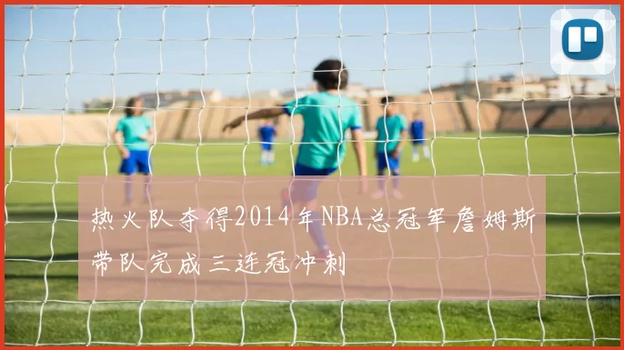 热火队夺得2014年NBA总冠军詹姆斯带队完成三连冠冲刺