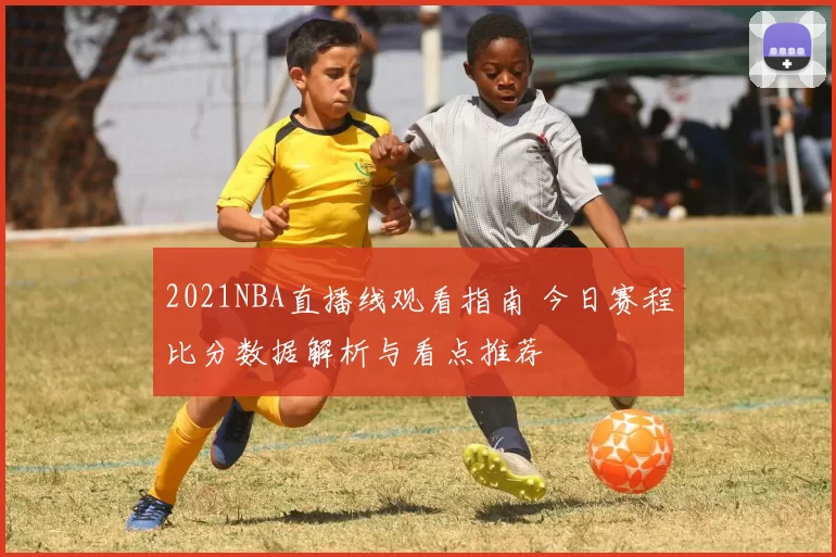 2021NBA直播线观看指南 今日赛程比分数据解析与看点推荐