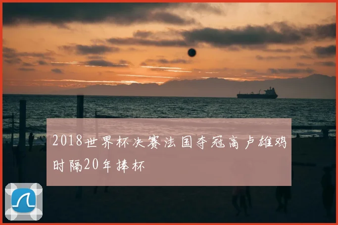 2018世界杯决赛法国夺冠高卢雄鸡时隔20年捧杯
