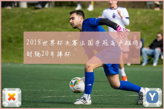 2018世界杯决赛法国夺冠高卢雄鸡时隔20年捧杯