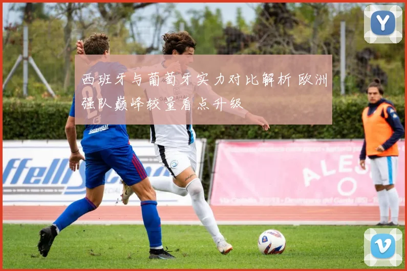 西班牙与葡萄牙实力对比解析 欧洲强队巅峰较量看点升级