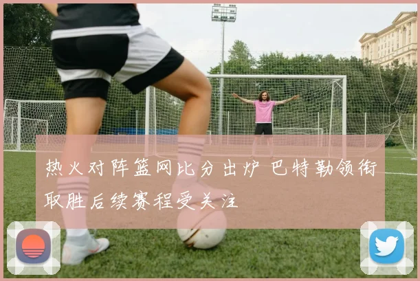 热火对阵篮网比分出炉 巴特勒领衔取胜后续赛程受关注