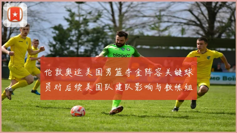伦敦奥运美国男篮夺金阵容关键球员对后续美国队建队影响与教练组决策