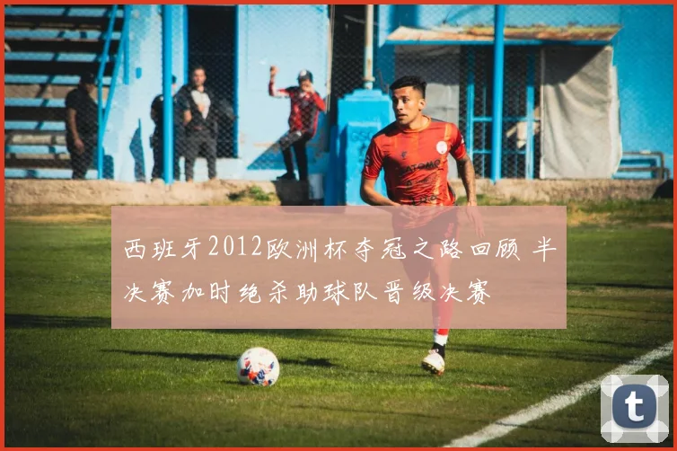 西班牙2012欧洲杯夺冠之路回顾 半决赛加时绝杀助球队晋级决赛