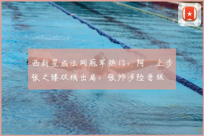 西新星成法网冠军热门，阿昺止步张之臻双线出局，张帅涉险晋级