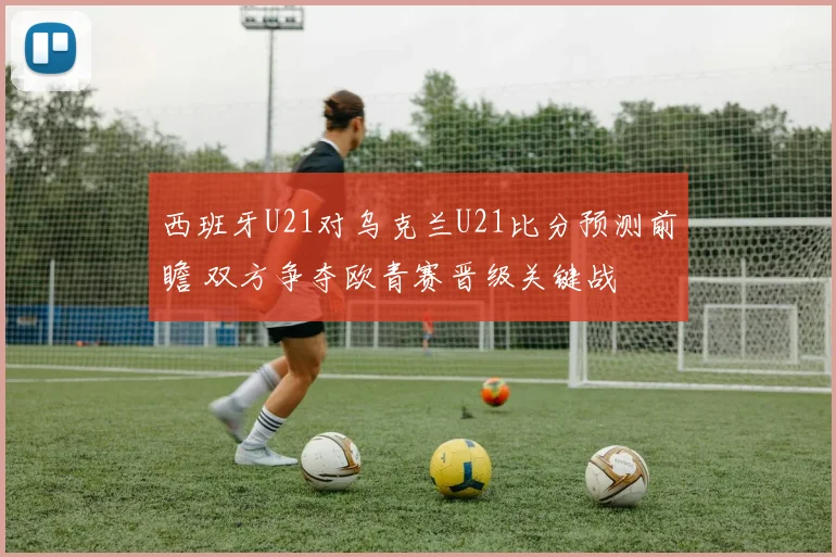 西班牙U21对乌克兰U21比分预测前瞻 双方争夺欧青赛晋级关键战